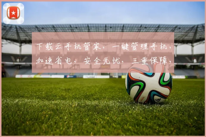 下载云手机管家，一键管理手机，加速省电，安全无忧，三重保障，轻松体验