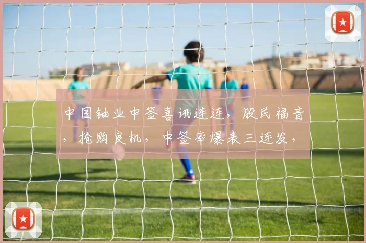 中国铀业中签喜讯连连，股民福音，抢购良机，中签率爆表三连发，敬请关注