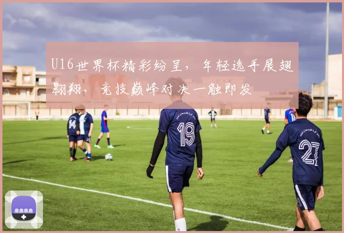 U16世界杯精彩纷呈，年轻选手展翅翱翔，竞技巅峰对决一触即发