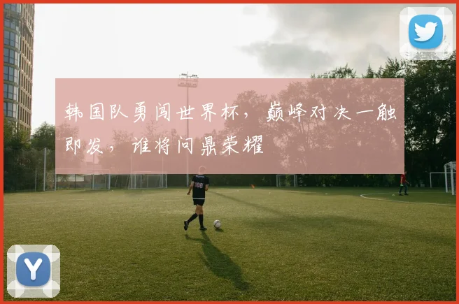 韩国队勇闯世界杯，巅峰对决一触即发，谁将问鼎荣耀
